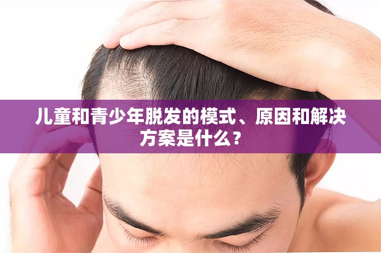 儿童和青少年脱发的模式、原因和解决方案是什么？