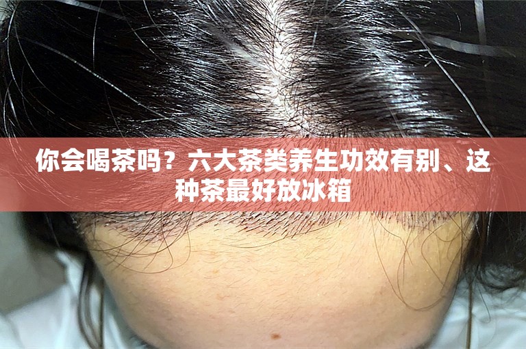 你会喝茶吗？六大茶类养生功效有别、这种茶最好放冰箱