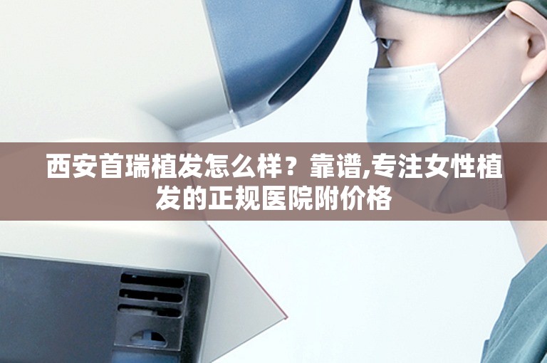 西安首瑞植发怎么样？靠谱,专注女性植发的正规医院附价格