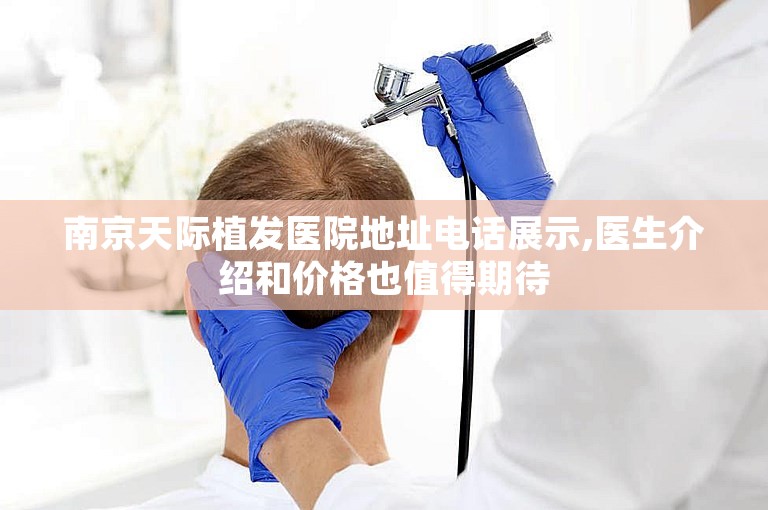 南京天际植发医院地址电话展示,医生介绍和价格也值得期待