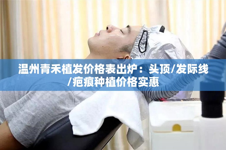 温州青禾植发价格表出炉：头顶/发际线/疤痕种植价格实惠